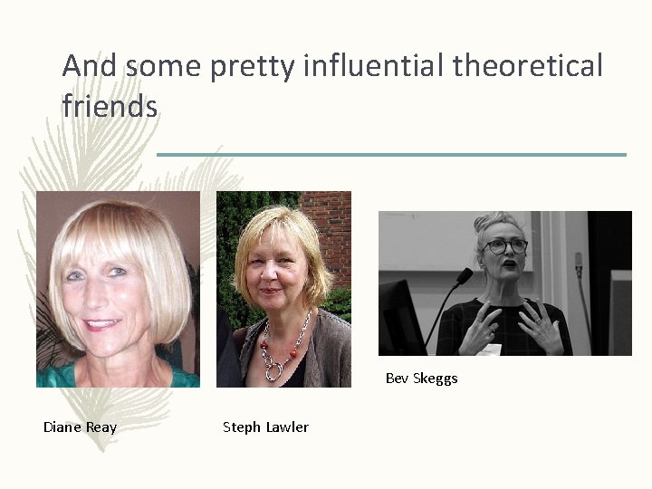 And some pretty influential theoretical friends Bev Skeggs Diane Reay Steph Lawler 