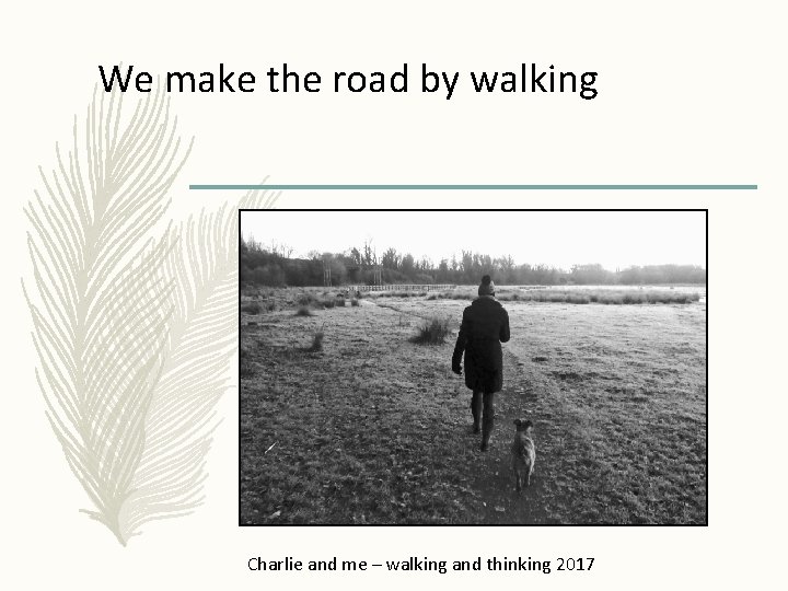 We make the road by walking Charlie and me – walking and thinking 2017