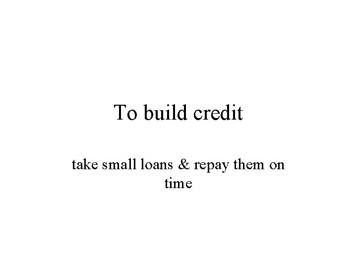 To build credit take small loans & repay them on time 