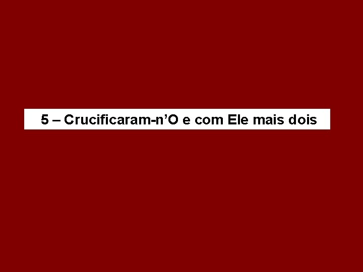 5 – Crucificaram-n’O e com Ele mais dois 