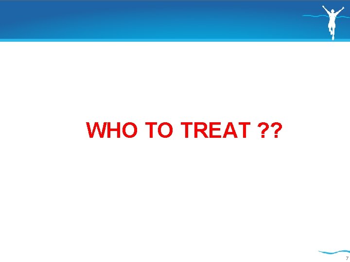 WHO TO TREAT ? ? 7 