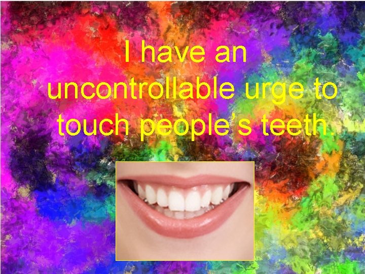 I have an uncontrollable urge to touch people’s teeth. 