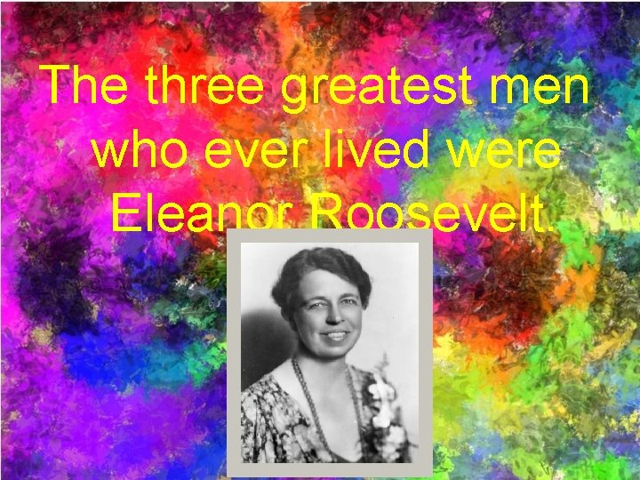 The three greatest men who ever lived were Eleanor Roosevelt. 