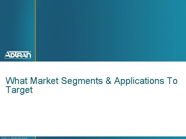 What Market Segments & Applications To Target ® Adtran, Inc. 2010 All rights reserved