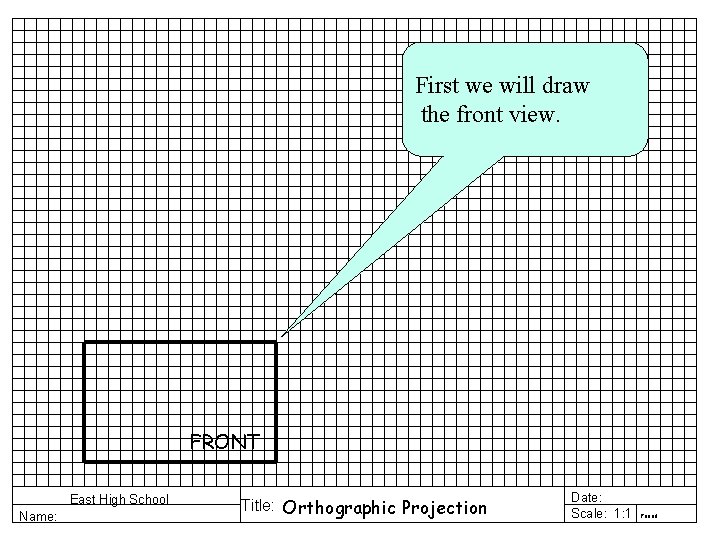 First we will draw the front view. FRONT East High School Name: Title: Orthographic