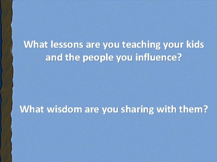 What lessons are you teaching your kids and the people you influence? What wisdom