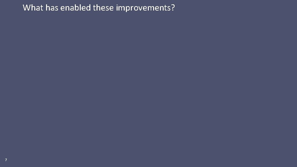 What has enabled these improvements? 7 