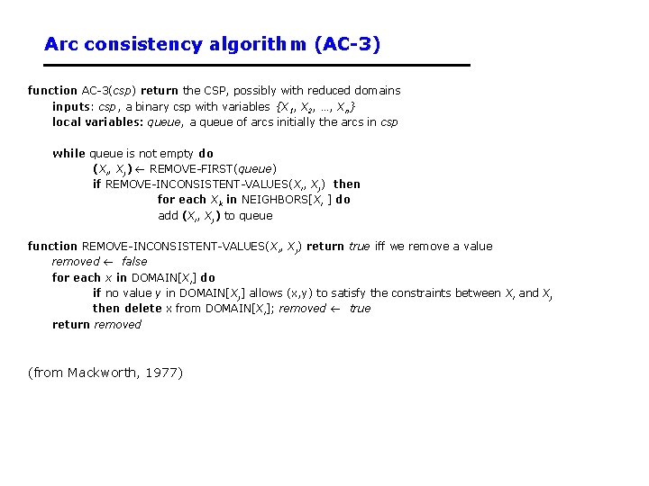 Arc consistency algorithm (AC-3) function AC-3(csp) return the CSP, possibly with reduced domains inputs: