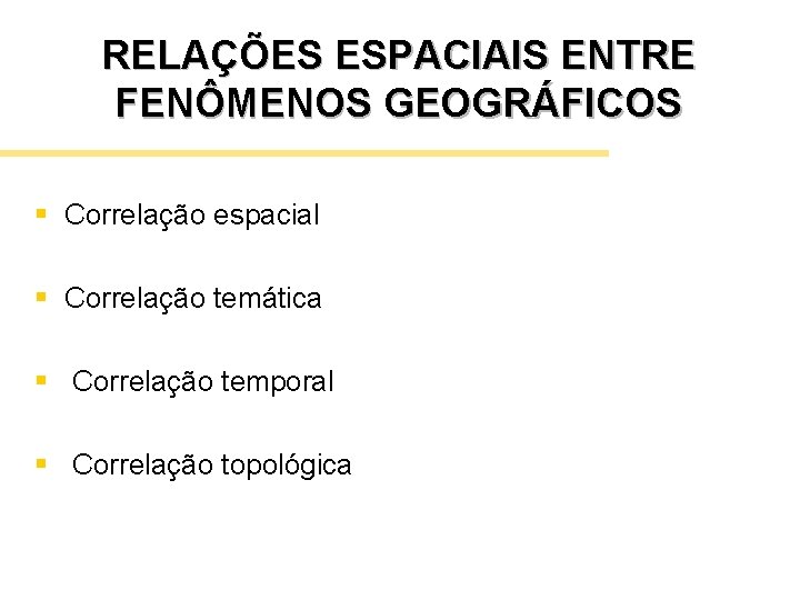 RELAÇÕES ESPACIAIS ENTRE FENÔMENOS GEOGRÁFICOS § Correlação espacial § Correlação temática § Correlação temporal