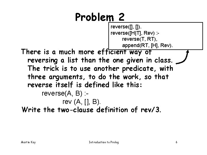 Problem 2 reverse([], []). reverse([H|T], Rev) : reverse(T, RT), append(RT, [H], Rev). There is