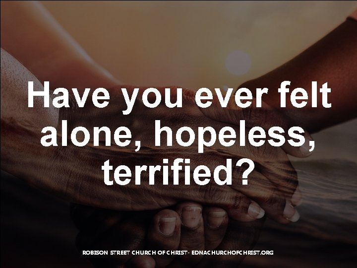 Have you ever felt alone, hopeless, terrified? ROBISON STREET CHURCH OF CHRIST- EDNACHURCHOFCHRIST. ORG