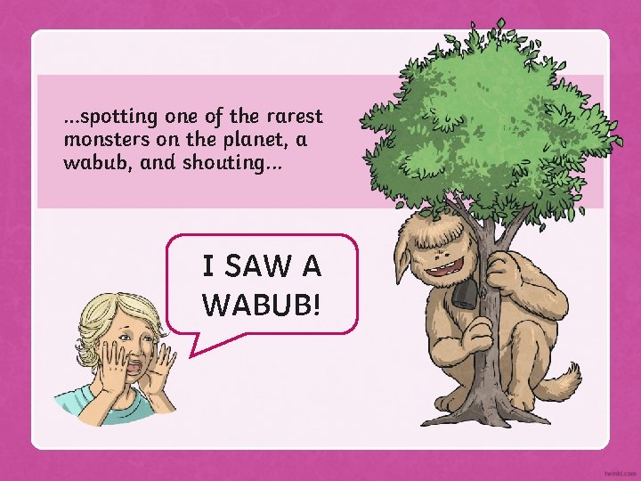 …spotting one of the rarest monsters on the planet, a wabub, and shouting. .