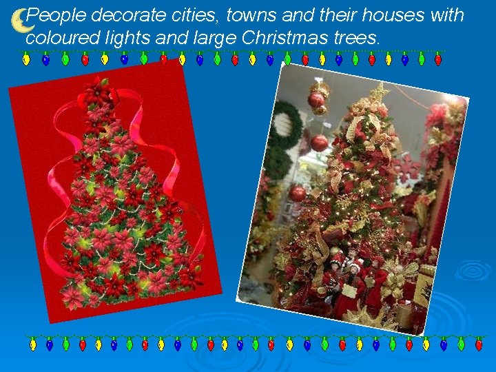 People decorate cities, towns and their houses with coloured lights and large Christmas trees.