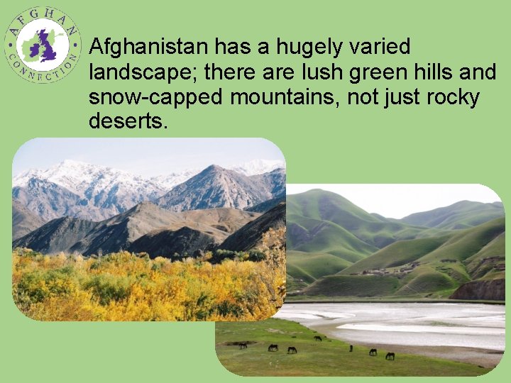 Afghanistan has a hugely varied landscape; there are lush green hills and snow-capped mountains,