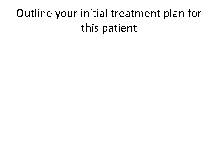 Outline your initial treatment plan for this patient 