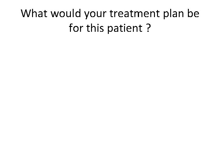 What would your treatment plan be for this patient ? 