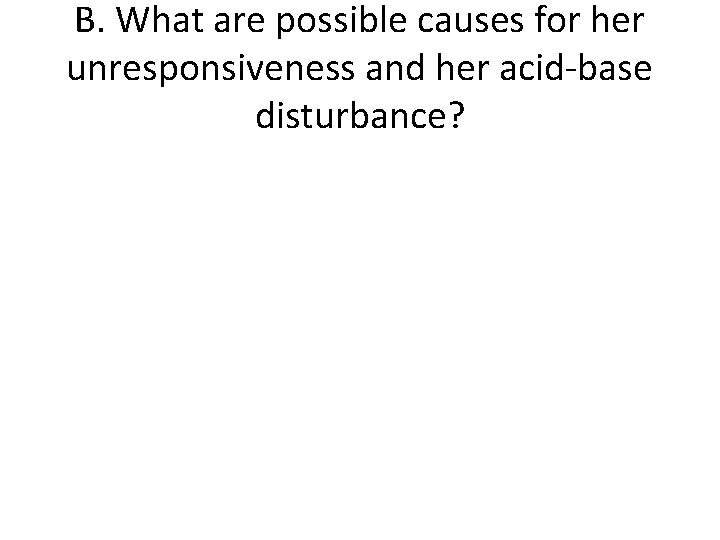 B. What are possible causes for her unresponsiveness and her acid-base disturbance? 