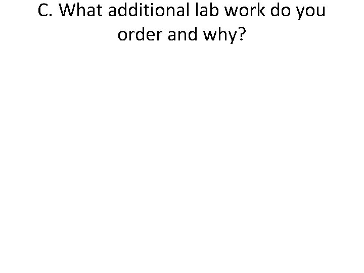 C. What additional lab work do you order and why? 