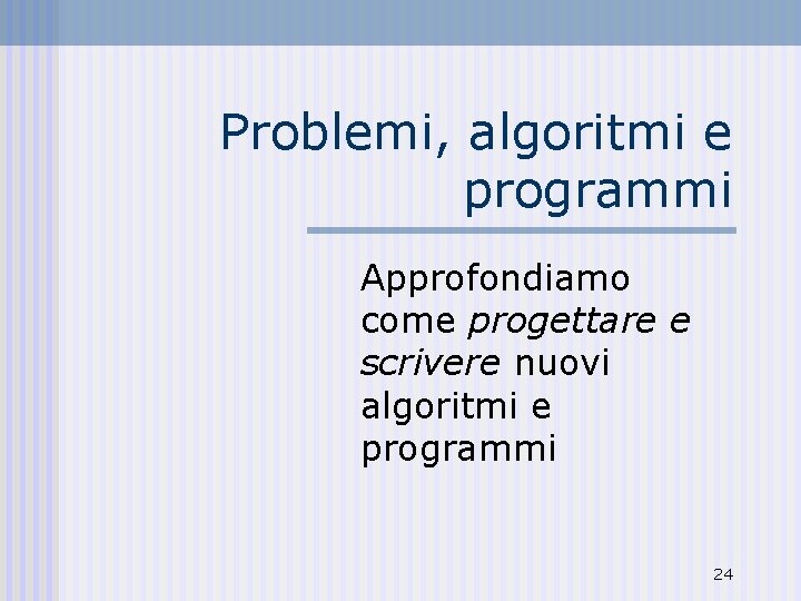 Problemi, algoritmi e programmi Approfondiamo come progettare e scrivere nuovi algoritmi e programmi 24