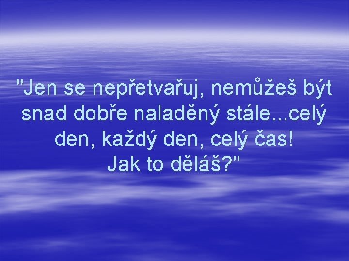 "Jen se nepřetvařuj, nemůžeš být snad dobře naladěný stále. . . celý den, každý
