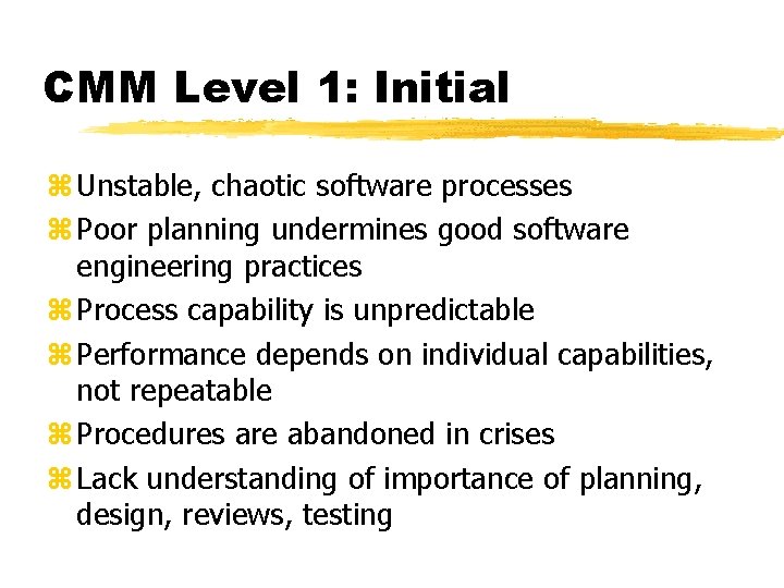 CMM Level 1: Initial z Unstable, chaotic software processes z Poor planning undermines good