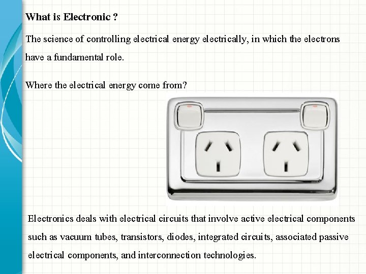 What is Electronic ? The science of controlling electrical energy electrically, in which the What is Electronic ? The science of controlling electrical energy electrically, in which the