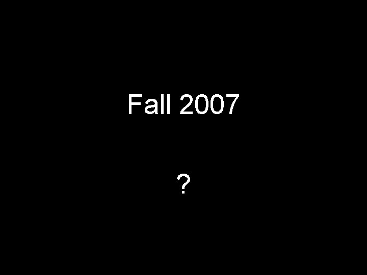 Fall 2007 ? 