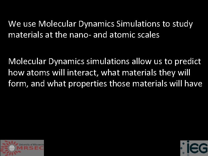 We use Molecular Dynamics Simulations to study materials at the nano- and atomic scales
