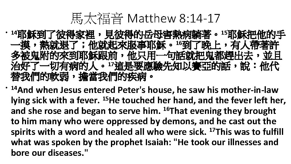 馬太福音 Matthew 8: 14 -17 • 14耶穌到了彼得家裡，見彼得的岳母害熱病躺著。15耶穌把他的手 • 一摸，熱就退了；他就起來服事耶穌。16到了晚上，有人帶著許 多被鬼附的來到耶穌跟前，他只用一句話就把鬼都趕出去，並且 治好了一切有病的人。17這是要應驗先知以賽亞的話，說：他代 替我們的軟弱，擔當我們的疾病。 14 And