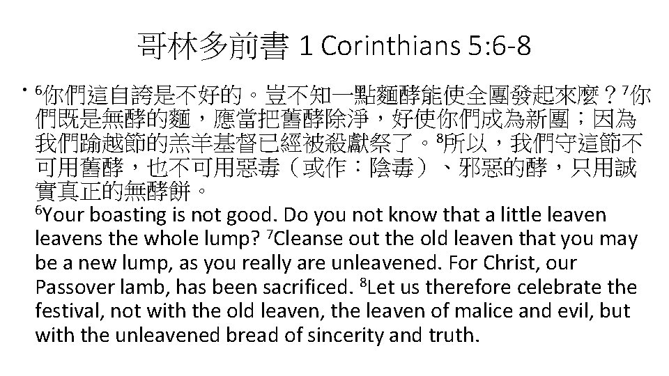 哥林多前書 1 Corinthians 5: 6 -8 • 6你們這自誇是不好的。豈不知一點麵酵能使全團發起來麼？ 7你 們既是無酵的麵，應當把舊酵除淨，好使你們成為新團；因為 我們踰越節的羔羊基督已經被殺獻祭了。8所以，我們守這節不 可用舊酵，也不可用惡毒（或作：陰毒）、邪惡的酵，只用誠 實真正的無酵餅。 6