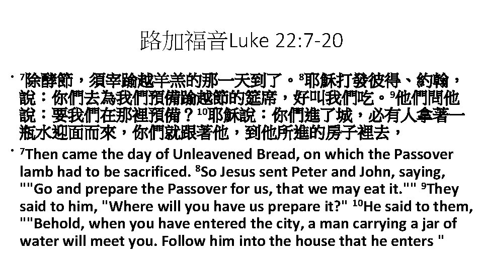 路加福音Luke 22: 7 -20 • 7除酵節，須宰踰越羊羔的那一天到了。8耶穌打發彼得、約翰， • 說：你們去為我們預備踰越節的筵席，好叫我們吃。9他們問他 說：要我們在那裡預備？ 10耶穌說：你們進了城，必有人拿著一 瓶水迎面而來，你們就跟著他，到他所進的房子裡去， 7 Then came