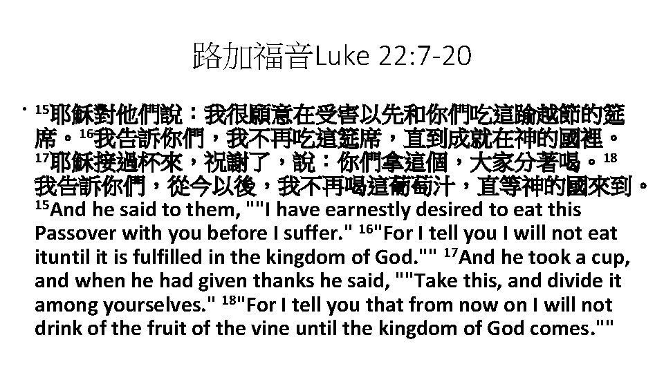 路加福音Luke 22: 7 -20 • 15耶穌對他們說：我很願意在受害以先和你們吃這踰越節的筵 席。16我告訴你們，我不再吃這筵席，直到成就在神的國裡。 17耶穌接過杯來，祝謝了，說：你們拿這個，大家分著喝。18 我告訴你們，從今以後，我不再喝這葡萄汁，直等神的國來到。 15 And he said to