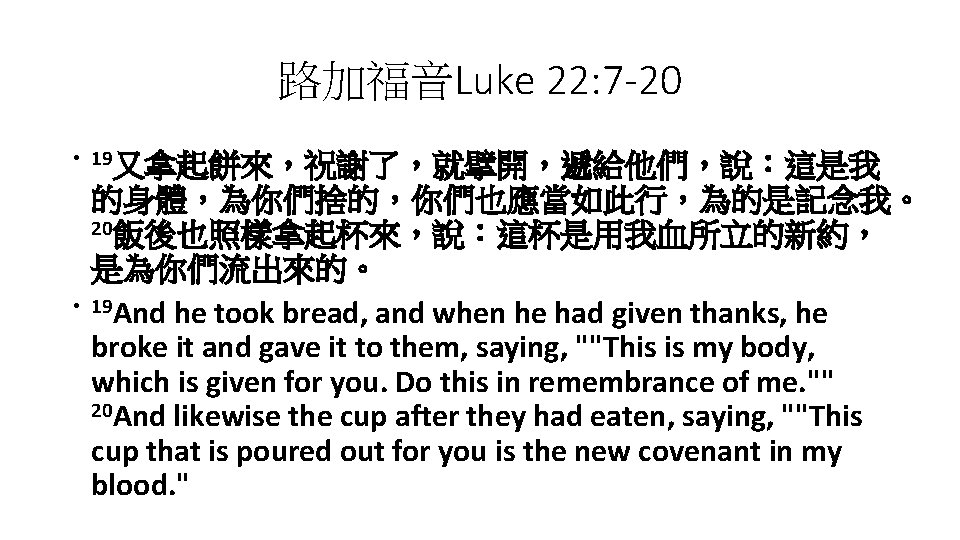路加福音Luke 22: 7 -20 • 19又拿起餅來，祝謝了，就擘開，遞給他們，說：這是我 • 的身體，為你們捨的，你們也應當如此行，為的是記念我。 20飯後也照樣拿起杯來，說：這杯是用我血所立的新約， 是為你們流出來的。 19 And he took