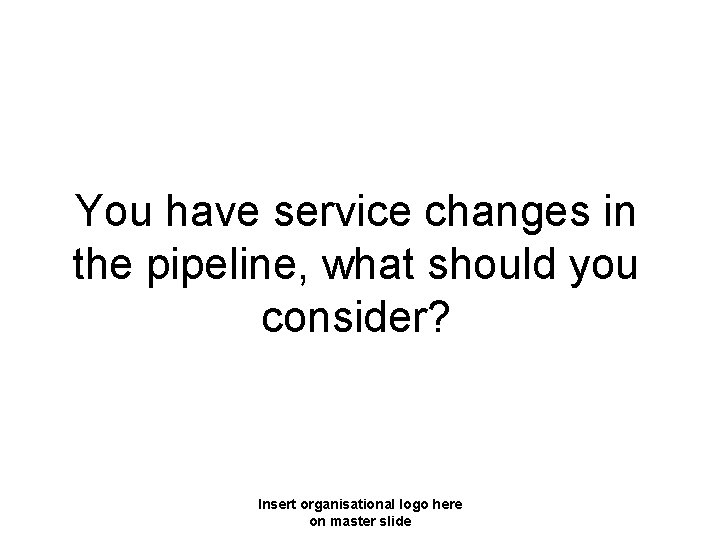 You have service changes in the pipeline, what should you consider? Insert organisational logo