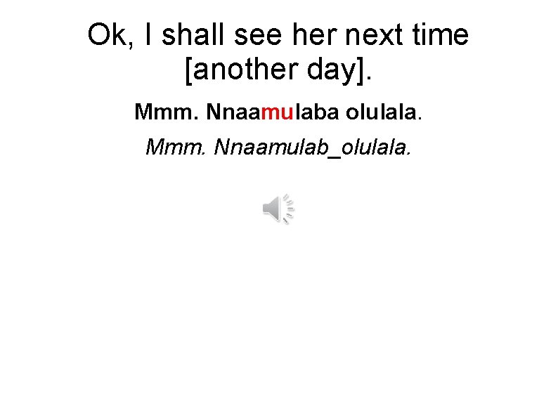 Ok, I shall see her next time [another day]. Mmm. Nnaamulaba olulala. Mmm. Nnaamulab_olulala.