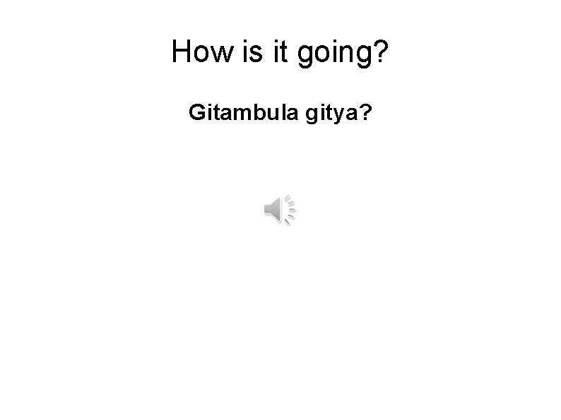 How is it going? Gitambula gitya? 