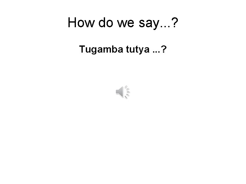How do we say. . . ? Tugamba tutya. . . ? 