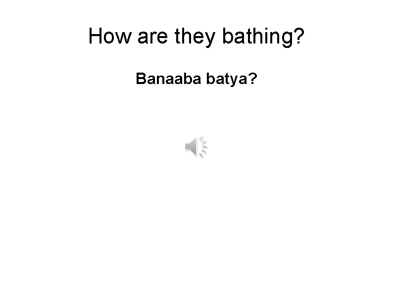 How are they bathing? Banaaba batya? 