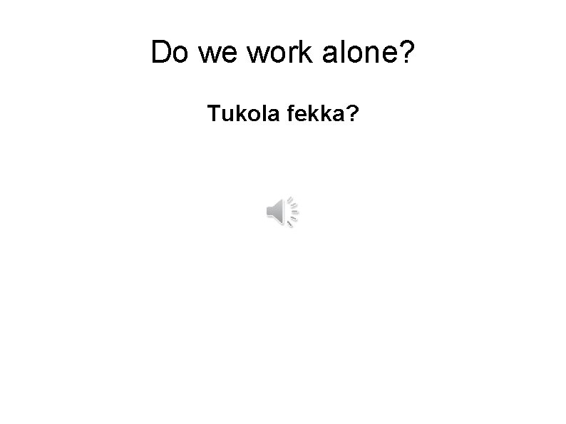 Do we work alone? Tukola fekka? 