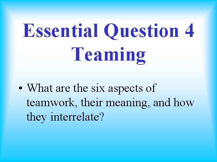 Essential Question 4 Teaming • What are the six aspects of teamwork, their meaning,