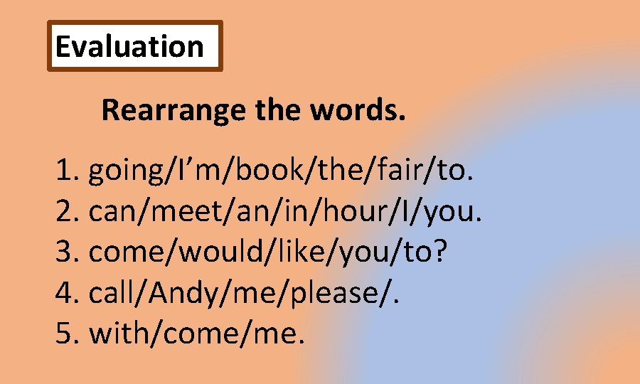 Evaluation Rearrange the words. 1. going/I’m/book/the/fair/to. 2. can/meet/an/in/hour/I/you. 3. come/would/like/you/to? 4. call/Andy/me/please/. 5. with/come/me.