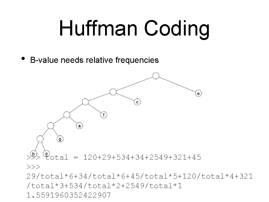 Huffman Coding • B-value needs relative frequencies >>> total = 120+29+534+34+2549+321+45 >>> 29/total*6+34/total*6+45/total*5+120/total*4+321 /total*3+534/total*2+2549/total*1 Huffman Coding • B-value needs relative frequencies >>> total = 120+29+534+34+2549+321+45 >>> 29/total*6+34/total*6+45/total*5+120/total*4+321 /total*3+534/total*2+2549/total*1