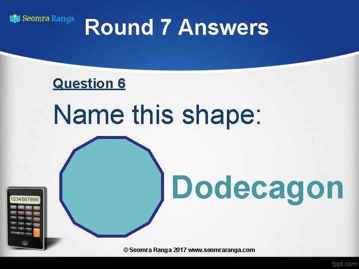 Round 7 Answers Question 6 Name this shape: Dodecagon © Seomra Ranga 2017 www.