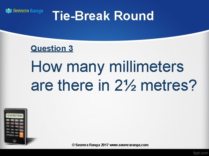 Tie-Break Round Question 3 How many millimeters are there in 2½ metres? © Seomra