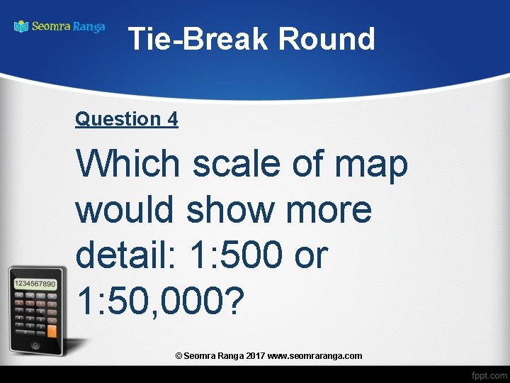 Tie-Break Round Question 4 Which scale of map would show more detail: 1: 500