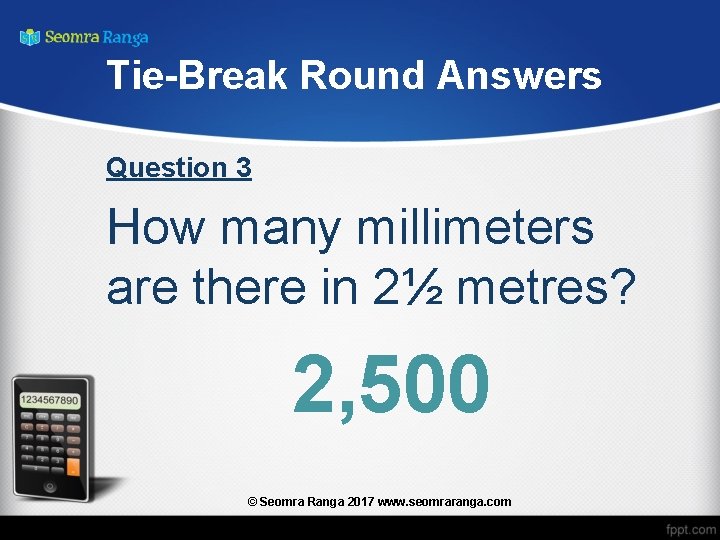 Tie-Break Round Answers Question 3 How many millimeters are there in 2½ metres? 2,