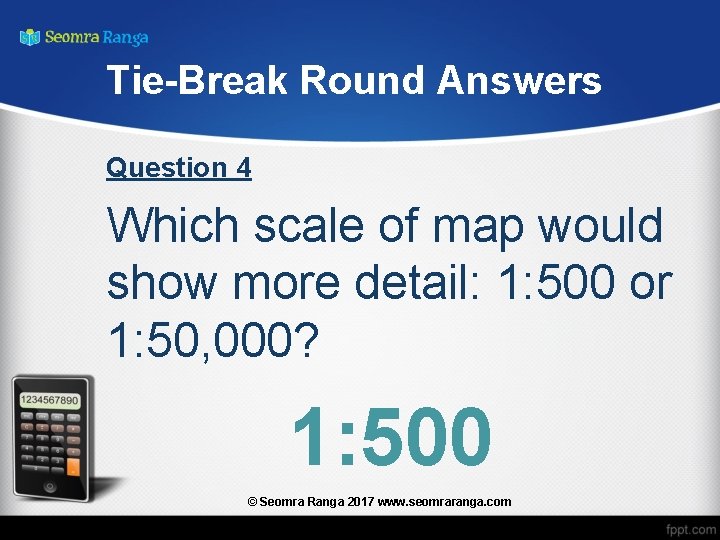 Tie-Break Round Answers Question 4 Which scale of map would show more detail: 1: