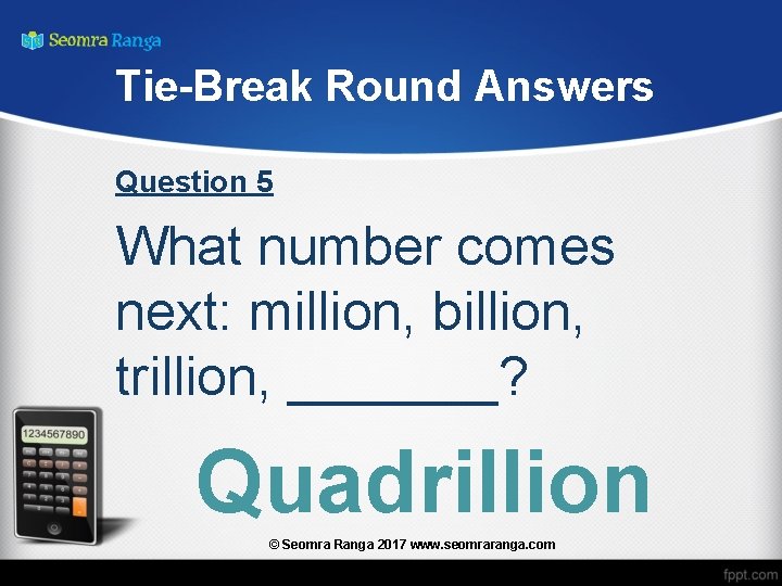 Tie-Break Round Answers Question 5 What number comes next: million, billion, trillion, _______? Quadrillion