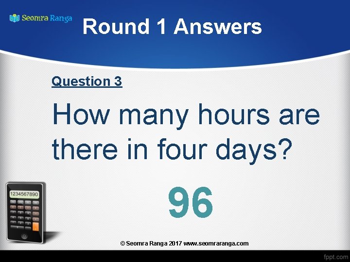 Round 1 Answers Question 3 How many hours are there in four days? 96