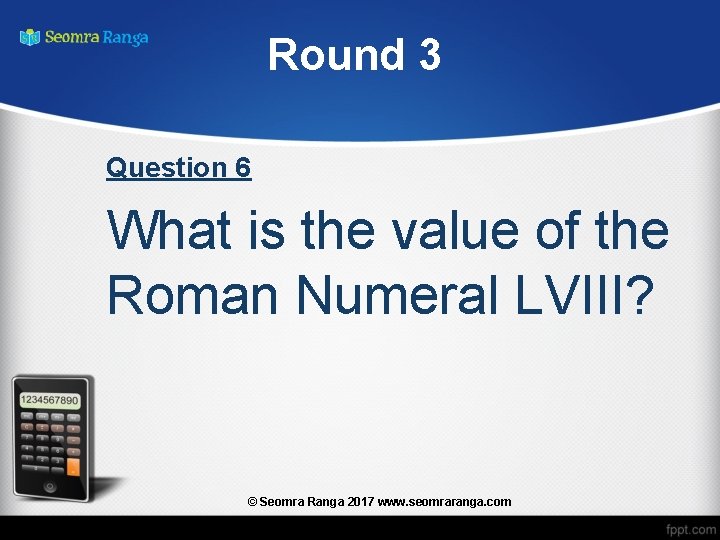 Round 3 Question 6 What is the value of the Roman Numeral LVIII? ©